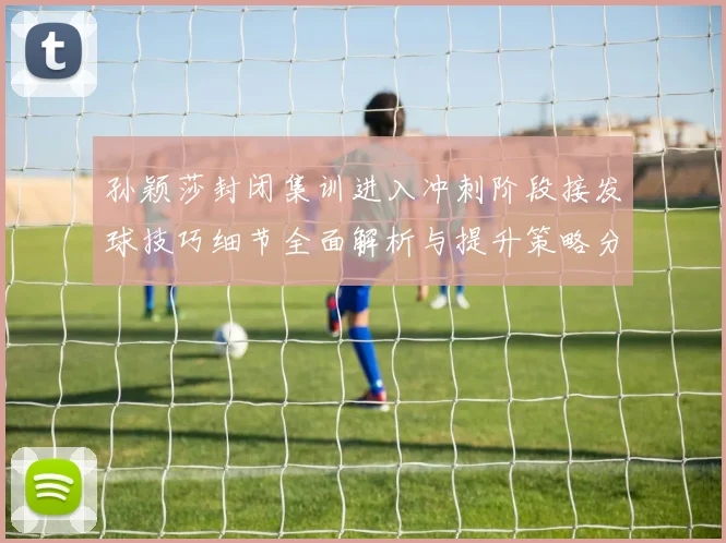 孙颖莎封闭集训进入冲刺阶段接发球技巧细节全面解析与提升策略分享