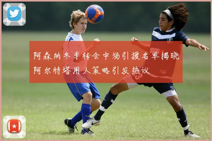 阿森纳冬季转会中场引援名单揭晓阿尔特塔用人策略引发热议