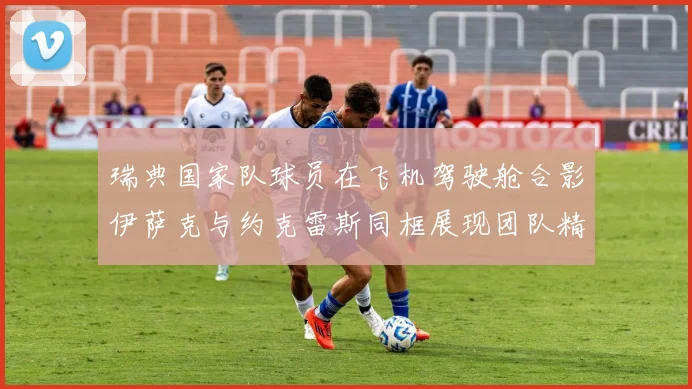 瑞典国家队球员在飞机驾驶舱合影伊萨克与约克雷斯同框展现团队精神