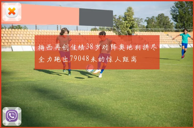 梅西再创佳绩38岁对阵奥地利拼尽全力跑出79048米的惊人距离