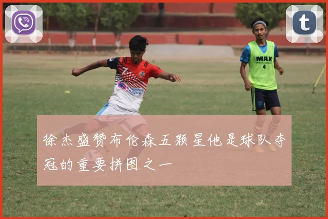 徐杰盛赞布伦森五颗星他是球队夺冠的重要拼图之一