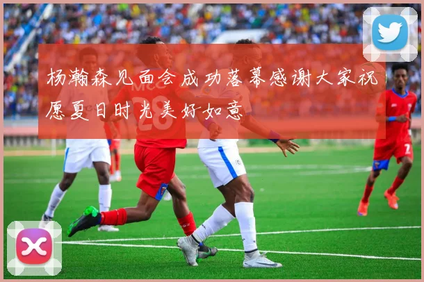 杨瀚森见面会成功落幕感谢大家祝愿夏日时光美好如意