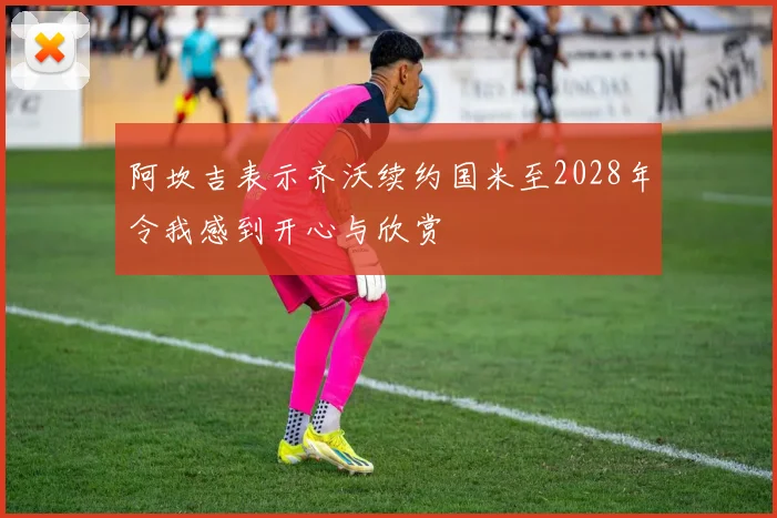 阿坎吉表示齐沃续约国米至2028年令我感到开心与欣赏