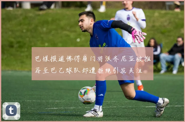 巴媒报道佛得角门将沃齐尼亚被推荐至巴乙球队却遭拒绝引发关注