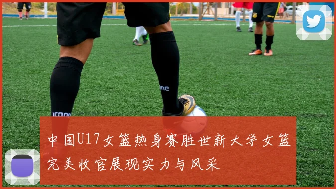 中国U17女篮热身赛胜世新大学女篮完美收官展现实力与风采