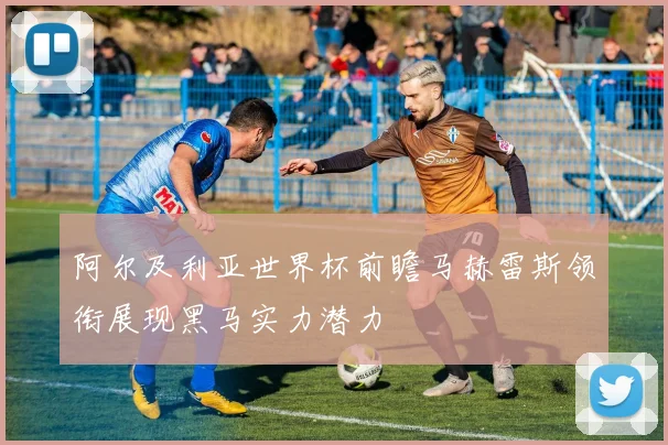 阿尔及利亚世界杯前瞻马赫雷斯领衔展现黑马实力潜力