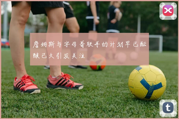 詹姆斯与字母哥联手的计划早已酝酿已久引发关注